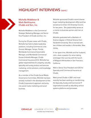 Highlight interviews (cont.) 
Michelle sponsored Chubb’s recent diverse 
buyer marketing development effort and has 
served as Co-Chair, CCI Diversity Council, 
for two years. She passionately serves as 
a mentor to business women and men at 
Chubb. 
Michelle graduated with a Bachelor of 
Science degree in Political Science from 
Vanderbilt University. She is married with 
two children and resides in Annandale, New 
Jersey. 
In her spare time, Michelle and her husband, 
John, share a passion for wine-making 
and began their journey with the launch 
of Midpoint Winecellars in San Francisco, 
California. 
Mark is Senior Vice President and CIO for 
Specialty and Commercial Insurance at 
Chubb. 
Mark joined Chubb in 2001 and most 
recently has been working on transforming 
the Specialty, Surety and Commercial IT 
organizations as well as rebuilding various 
systems platforms and processes. 
- 47 - 
Michelle Middleton & 
Mark Berthiaume, 
Chubb and Son, Inc. 
Michelle Middleton is the Commercial 
Strategic Marketing Manager and Senior 
Vice President of Chubb and Son, Inc. 
During her 25-year career with Chubb, 
Michelle has held multiple leadership 
positions, including Commercial Lines 
Division Manager, Tampa, Florida; 
Worldwide Commercial Automobile 
Manager; and Worldwide Commercial 
Excess Umbrella Manager, Chubb 
Commercial Insurance (CCI). Michelle has 
global responsibilities for property, casualty, 
specialty and surety product and services 
marketing, online solutions, and knowledge 
management. 
As a member of the Chubb Social Media 
Governance Committee, Michelle has been 
actively involved in the development of the 
Chubb Corporation’s approach and entry 
into social media marketing and social 
business. 
Social Media Today © All Rights Reserved 
 