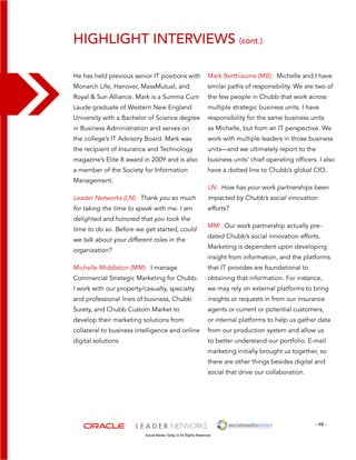 Highlight interviews (cont.) 
Mark Berthiaume (MB): Michelle and I have 
similar paths of responsibility. We are two of 
the few people in Chubb that work across 
multiple strategic business units. I have 
responsibility for the same business units 
as Michelle, but from an IT perspective. We 
work with multiple leaders in those business 
units—and we ultimately report to the 
business units’ chief operating officers. I also 
have a dotted line to Chubb’s global CIO. 
LN: How has your work partnerships been 
impacted by Chubb’s social innovation 
efforts? 
MM: Our work partnership actually pre-dated 
- 48 - 
He has held previous senior IT positions with 
Monarch Life, Hanover, MassMutual, and 
Royal & Sun Alliance. Mark is a Summa Cum 
Laude graduate of Western New England 
University with a Bachelor of Science degree 
in Business Administration and serves on 
the college’s IT Advisory Board. Mark was 
the recipient of Insurance and Technology 
magazine’s Elite 8 award in 2009 and is also 
a member of the Society for Information 
Management. 
Leader Networks (LN): Thank you so much 
for taking the time to speak with me. I am 
delighted and honored that you took the 
time to do so. Before we get started, could 
we talk about your different roles in the 
organization? 
Michelle Middleton (MM): I manage 
Commercial Strategic Marketing for Chubb. 
I work with our property/casualty, specialty 
and professional lines of business, Chubb 
Surety, and Chubb Custom Market to 
develop their marketing solutions from 
collateral to business intelligence and online 
digital solutions. 
Social Media Today © All Rights Reserved 
Chubb’s social innovation efforts. 
Marketing is dependent upon developing 
insight from information, and the platforms 
that IT provides are foundational to 
obtaining that information. For instance, 
we may rely on external platforms to bring 
insights or requests in from our insurance 
agents or current or potential customers, 
or internal platforms to help us gather data 
from our production system and allow us 
to better understand our portfolio. E-mail 
marketing initially brought us together, so 
there are other things besides digital and 
social that drive our collaboration. 
 
