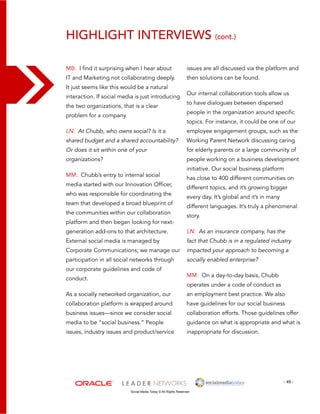 Highlight interviews (cont.) 
issues are all discussed via the platform and 
then solutions can be found. 
Our internal collaboration tools allow us 
to have dialogues between dispersed 
people in the organization around specific 
topics. For instance, it could be one of our 
employee engagement groups, such as the 
Working Parent Network discussing caring 
for elderly parents or a large community of 
people working on a business development 
initiative. Our social business platform 
has close to 400 different communities on 
different topics, and it’s growing bigger 
every day. It’s global and it’s in many 
different languages. It’s truly a phenomenal 
story. 
LN: As an insurance company, has the 
fact that Chubb is in a regulated industry 
impacted your approach to becoming a 
socially enabled enterprise? 
MM: On a day-to-day basis, Chubb 
operates under a code of conduct as 
an employment best practice. We also 
have guidelines for our social business 
collaboration efforts. Those guidelines offer 
guidance on what is appropriate and what is 
inappropriate for discussion. 
- 49 - 
MB: I find it surprising when I hear about 
IT and Marketing not collaborating deeply. 
It just seems like this would be a natural 
interaction. If social media is just introducing 
the two organizations, that is a clear 
problem for a company. 
LN: At Chubb, who owns social? Is it a 
shared budget and a shared accountability? 
Or does it sit within one of your 
organizations? 
MM: Chubb’s entry to internal social 
media started with our Innovation Officer, 
who was responsible for coordinating the 
team that developed a broad blueprint of 
the communities within our collaboration 
platform and then began looking for next-generation 
add-ons to that architecture. 
External social media is managed by 
Corporate Communications; we manage our 
participation in all social networks through 
our corporate guidelines and code of 
conduct. 
As a socially networked organization, our 
collaboration platform is wrapped around 
business issues—since we consider social 
media to be “social business.” People 
issues, industry issues and product/service 
Social Media Today © All Rights Reserved 
 