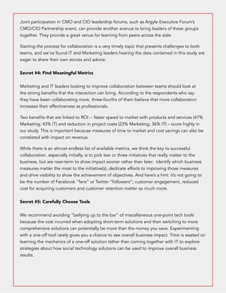 Joint participation in CMO and CIO leadership forums, such as Argyle Executive Forum’s 
CMO/CIO Partnership event, can provide another avenue to bring leaders of these groups 
together. They provide a great venue for learning from peers across the aisle. 
Starting the process for collaboration is a very timely topic that presents challenges to both 
teams, and we’ve found IT and Marketing leaders hearing the data contained in this study are 
eager to share their own stories and advice. 
Secret #4: Find Meaningful Metrics 
Marketing and IT leaders looking to improve collaboration between teams should look at 
the strong benefits that the interaction can bring. According to the respondents who say 
they have been collaborating more, three-fourths of them believe that more collaboration 
increases their effectiveness as professionals. 
Two benefits that are linked to ROI -- faster speed to market with products and services (47% 
Marketing; 43% IT) and reduction in project costs (23% Marketing; 36% IT) – score highly in 
our study. This is important because measures of time to market and cost savings can also be 
correlated with impact on revenue. 
While there is an almost endless list of available metrics, we think the key to successful 
collaboration, especially initially, is to pick two or three initiatives that really matter to the 
business, but are near-term to show impact sooner rather than later. Identify which business 
measures matter the most to the initiative(s), dedicate efforts to improving those measures 
and drive visibility to show the achievement of objectives. And here’s a hint: it’s not going to 
be the number of Facebook “fans” or Twitter “followers”; customer engagement, reduced 
cost for acquiring customers and customer retention matter so much more. 
Secret #5: Carefully Choose Tools 
We recommend avoiding “bellying up to the bar” of miscellaneous one-point tech tools 
because the cost incurred when adopting short-term solutions and then switching to more 
comprehensive solutions can potentially be more than the money you save. Experimenting 
with a one-off tool rarely gives you a chance to see overall business impact. Time is wasted on 
learning the mechanics of a one-off solution rather than coming together with IT to explore 
strategies about how social technology solutions can be used to improve overall business 
results. 
 
