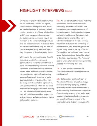 Highlight interviews (cont.) 
MB: We use a SaaP [Software as a Platform] 
environment for our entire innovation 
community. We kicked off Chubb’s new 
innovation community with a number of 
innovation events that involved employees 
and agents and brokers. Each event had 
a beginning and an end. Ideas were 
submitted and scored. There’s a scoring 
mechanism that allows the community to 
score the ideas, and those that garner the 
highest rating move to the top of the list. 
The top ideas are evaluated by an internal 
group that selects those that will be asked 
to develop a business case. The “winners” 
receive funding from senior management to 
proceed in developing their idea. 
LN: In your opinion, how does the 
Chubb culture enable cross-departmental 
collaboration? 
MB: Collaboration is definitely part of 
the culture of Chubb. Chubb has always 
been a relationship company, and that 
relationship model works internally and it 
works externally. The innovation program at 
Chubb is really amazing. It has senior level 
support, it has its own funding, it reaches 
out broadly within and outside of the 
organization, and it’s been very successful. 
- 50 - 
We have a couple of external communities 
for our clients and a few for our agents, 
distributors and other parties with whom 
we conduct business. A business code of 
conduct applies in all of those relationships, 
and it’s very transparent. For example, 
the customers in a community may all be 
members of the same market segment, so 
they are also competitors. As a result, there 
will be certain topics that they will want to 
discuss as a peer group and other topics 
they don’t want to share in a public forum. 
We’re using the communities as a thought 
leadership conduit. For example, a 
community may share the current trends in 
cyber breaches or safety advisories and loss 
prevention materials to help its members 
remain aware and learn more about these 
risk management topics. One extremely 
successful case study is our use of social 
business to gather innovative ideas from 
the independent agents that represent us. 
Our agents will tell us, “Here are our ideas. 
These are the things you should be working 
on.” We’ll have innovation events where 
they will provide us new ideas for products 
and services, as well as their insights via the 
collaboration platform. 
Social Media Today © All Rights Reserved 
 