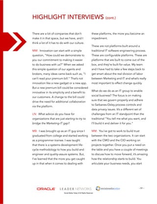 Highlight interviews (cont.) 
these platforms, the more you become an 
impediment. 
These are not platforms built around a 
traditional IT software engineering process. 
These are configurable platforms. These are 
platforms that are built to come out of the 
box, and they’re built for value. My team 
and I have had to take a few steps back to 
get smart about the real division of labor 
between Marketing and IT and what’s really 
most important to effect change quickly. 
What do we do as an IT group to enable 
social business? The focus is on making 
sure that we govern properly and adhere 
to Sarbanes-Oxley process controls and 
data privacy issues. It’s a different set of 
challenges from an IT standpoint than the 
traditional “You tell me what you want, and 
I’ll build it and deliver it for you.” 
MM: You’ve got to work to build trust 
between the two organizations. It can start 
with the CMO and the CIO working on 
projects together. Once you put a need on 
the table and you have a couple of meetings 
to discuss how to move forward, it’s amazing 
how the relationship starts to build. You 
articulate your business needs, you start 
- 51 - 
There are a lot of companies that don’t 
make it in that space, but we have, and I 
think a lot of it has to do with our culture. 
MM: Innovation can start with a simple 
question, “How could we demonstrate to 
you our commitment to making it easier 
to do business with us?” When we asked 
this simple question of our agents and 
brokers, many ideas came back such as, “I 
can’t read your premium bill.” That’s not 
innovation like a new gadget or a new app. 
But a new premium bill could be considered 
innovative in its simplicity and a benefit to 
our customers. A change to the bill could 
drive the need for additional collaboration 
via the platform. 
LN: What advice do you have for 
organizations that are just starting to try to 
bridge the Marketing-IT gap? 
MB: I was brought up as an IT guy since I 
graduated from college and started working 
as a programmer trainee. I was taught 
that there is a systems development life-cycle 
methodology to how you build and 
engineer and quality-assure systems. But, 
I’ve learned that the more you get caught 
up in that when it comes to dealing with 
Social Media Today © All Rights Reserved 
 