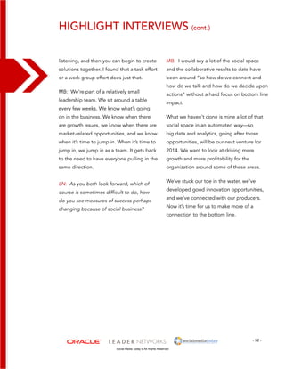 Highlight interviews (cont.) 
MB: I would say a lot of the social space 
and the collaborative results to date have 
been around “so how do we connect and 
how do we talk and how do we decide upon 
actions” without a hard focus on bottom line 
impact. 
What we haven’t done is mine a lot of that 
social space in an automated way—so 
big data and analytics, going after those 
opportunities, will be our next venture for 
2014. We want to look at driving more 
growth and more profitability for the 
organization around some of these areas. 
We’ve stuck our toe in the water, we’ve 
developed good innovation opportunities, 
and we’ve connected with our producers. 
Now it’s time for us to make more of a 
connection to the bottom line. 
- 52 - 
listening, and then you can begin to create 
solutions together. I found that a task effort 
or a work group effort does just that. 
MB: We’re part of a relatively small 
leadership team. We sit around a table 
every few weeks. We know what’s going 
on in the business. We know when there 
are growth issues, we know when there are 
market-related opportunities, and we know 
when it’s time to jump in. When it’s time to 
jump in, we jump in as a team. It gets back 
to the need to have everyone pulling in the 
same direction. 
LN: As you both look forward, which of 
course is sometimes difficult to do, how 
do you see measures of success perhaps 
changing because of social business? 
Social Media Today © All Rights Reserved 
 