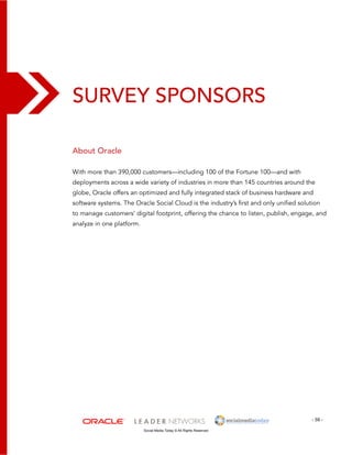 - 59 - 
Survey Sponsors 
Social Media Today © All Rights Reserved 
About Oracle 
With more than 390,000 customers—including 100 of the Fortune 100—and with 
deployments across a wide variety of industries in more than 145 countries around the 
globe, Oracle offers an optimized and fully integrated stack of business hardware and 
software systems. The Oracle Social Cloud is the industry’s first and only unified solution 
to manage customers’ digital footprint, offering the chance to listen, publish, engage, and 
analyze in one platform. 
