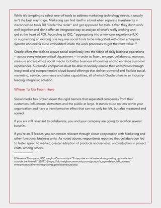 While it’s tempting to select one-off tools to address marketing technology needs, it usually 
isn’t the best way to go. Marketing can find itself in a bind when separate investments in 
disconnected tools fall “under the radar” and get approved for trials. Often they don’t work 
well together and don’t offer an integrated way to analyze of what’s really working and 
get at the heart of ROI. According to IDC, “aggregating into a new user experience (UX) 
or augmenting an existing one requires social tools to be integrated with other enterprise 
systems and needs to be embedded inside the work processes to get the most value.”8 
Oracle offers the tools to weave social seamlessly into the fabric of daily business operations 
-- across every mission-critical department -- in order to listen, engage, collaborate, manage, 
measure and maximize social media for better business efficiencies and to enhance customer 
experiences. Successful companies must be able to socially enable their enterprises through 
integrated and comprehensive cloud-based offerings that deliver powerful and flexible social, 
marketing, service, commerce and sales capabilities, all of which Oracle offers in an industry-leading 
integrated solution. 
Where To Go From Here 
Social media has broken down the rigid barriers that separated companies from their 
customers, influencers, detractors and the public at large. It stands to do no less within your 
organization and have a transformative effect that can not only be felt, but also measured and 
scored. 
If you are still reluctant to collaborate, you and your company are going to sacrifice several 
benefits. 
If you’re an IT leader, you can remain relevant through closer cooperation with Marketing and 
other functional business units. As noted above, respondents reported that collaboration led 
to faster speed to market; greater adoption of products and services; and reduction in project 
costs, among others. 
8 Vanessa Thompson, IDC Insights Community – “Enterprise social networks – growing up inside and 
outside the firewall.” (2012) (https://idc-insights-community.com/groups/it_agenda/social-business/ 
enterprisesocialnetworksgrowingupinsideandoutsidet) 
 