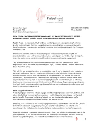  
	
  
Contact:	
  Tishy	
  Bryant	
   	
   	
                     	
          	
            	
        	
          	
          FOR	
  IMMEDIATE	
  RELEASE	
  
Tel.	
  512/582-­‐7450	
  	
    	
   	
                     	
          	
            	
        	
          	
          March	
  26,	
  2012	
  
Email:	
  tbryant@pulsepointgroup.com	
  
                                                                               	
  
NEW	
  STUDY:	
  'SOCIALLY	
  ENGAGED'	
  COMPANIES	
  SEE	
  4X	
  GREATER	
  BUSINESS	
  IMPACT	
  
PulsePoint/Economist	
  Research	
  Reveals	
  What	
  Separates	
  High	
  and	
  Low	
  Performers	
  
	
  
Austin,	
  Texas	
  –	
  Companies	
  that	
  fully	
  embrace	
  social	
  engagement	
  are	
  experiencing	
  four	
  times	
  
greater	
  business	
  impact	
  than	
  less-­‐engaged	
  companies,	
  according	
  to	
  a	
  new	
  study	
  conducted	
  by	
  
PulsePoint	
  Group,	
  a	
  management	
  and	
  digital	
  consulting	
  firm,	
  in	
  collaboration	
  with	
  The	
  Economist	
  
Intelligence	
  Unit.	
  
	
  
The	
  research	
  identifies	
  six	
  types	
  of	
  socially	
  engaged	
  enterprises	
  and	
  provides	
  insights	
  for	
  
organizations	
  that	
  want	
  both	
  to	
  measure	
  themselves	
  against	
  peers	
  and	
  find	
  the	
  right	
  strategy	
  for	
  
improving	
  business	
  and	
  economic	
  impact	
  from	
  their	
  investments	
  in	
  social	
  engagement.	
  
	
  
“We	
  believe	
  this	
  research	
  is	
  essential	
  to	
  assure	
  companies	
  that	
  their	
  investments	
  in	
  social	
  
engagement	
  can	
  be	
  rewarded,	
  provided	
  they	
  do	
  it	
  right,”	
  said	
  Paul	
  Walker,	
  a	
  partner	
  with	
  Austin-­‐
based	
  PulsePoint	
  Group.	
  
	
  
“We	
  felt	
  this	
  was	
  an	
  opportune	
  time	
  to	
  conduct	
  this	
  research	
  and	
  to	
  focus	
  on	
  C-­‐suite	
  executives,	
  
because	
  it	
  is	
  clear	
  that	
  there	
  is	
  a	
  growing	
  list	
  of	
  high-­‐performing	
  companies	
  that	
  are	
  achieving	
  
superior	
  economic	
  returns	
  from	
  the	
  use	
  of	
  social	
  engagement	
  with	
  key	
  internal	
  and	
  external	
  
constituents,”	
  Walker	
  continued.	
  	
  “We	
  believe	
  we	
  are	
  seeing	
  an	
  inflection	
  point	
  at	
  which	
  many	
  
organizations	
  are	
  moving	
  from	
  an	
  experimentation	
  phase	
  with	
  social	
  technologies	
  to	
  achieving	
  
tangible	
  and	
  measurable	
  returns	
  on	
  the	
  investments.	
  	
  Most	
  notably,	
  they	
  are	
  achieving	
  enterprise-­‐
level	
  scale	
  that	
  is	
  impacting	
  marketing	
  and	
  sales	
  efficiency,	
  increased	
  sales	
  and	
  market	
  share,	
  and	
  
speed	
  to	
  market	
  with	
  new	
  products.	
  ”	
  	
  
	
  
Social	
  Engagement	
  Defined	
  
A	
  socially	
  engaged	
  enterprise	
  actively	
  engages	
  constituents	
  (employees,	
  customers,	
  partners,	
  and	
  
other	
  stakeholders)	
  in	
  meaningful	
  conversations	
  –	
  enabled	
  by	
  social	
  technologies	
  –	
  so	
  that	
  both	
  
parties	
  benefit.	
  	
  This	
  mutual	
  exchange	
  of	
  value	
  is	
  not	
  just	
  about	
  products	
  but	
  about	
  useful	
  
information	
  that	
  builds	
  commonality	
  of	
  interests	
  and	
  a	
  sense	
  of	
  trust.	
  	
  
	
  
The	
  study,	
  “The	
  Economics	
  of	
  the	
  Socially	
  Engaged	
  Enterprise,”	
  conducted	
  in	
  February	
  2012,	
  found	
  
that	
  in	
  the	
  most	
  socially	
  engaged	
  companies,	
  the	
  Chief	
  Executive	
  Officer	
  and	
  other	
  C-­‐suite	
  
executives	
  are	
  the	
  vital	
  advocates	
  for	
  cultural	
  change	
  that	
  drives	
  deeper	
  levels	
  of	
  engagement.	
  	
  
	
  
The	
  study	
  found	
  that	
  a	
  traditional	
  focus	
  on	
  listening	
  centers	
  and	
  influencer	
  engagement,	
  two	
  of	
  the	
  
primary	
  enablers	
  of	
  this	
  initial	
  transformation,	
  are	
  now	
  the	
  price	
  of	
  entry	
  for	
  the	
  most	
  advanced	
  
socially	
  engaged	
  enterprises.	
  	
  The	
  research	
  revealed	
  specific	
  economic	
  or	
  business	
  
                                                                                                                                                     1
 