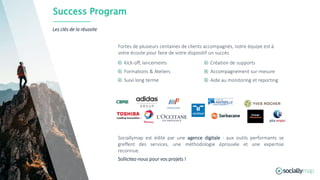 Success Program
Les clés de la réussite
Kick-off, lancements
Formations & Ateliers
Suivi long terme
Création de supports
Accompagnement sur-mesure
Aide au monitoring et reporting
Fortes de plusieurs centaines de clients accompagnés, notre équipe est à
votre écoute pour faire de votre dispositif un succès
Sociallymap est édité par une agence digitale : aux outils performants se
greffent des services, une méthodologie éprouvée et une expertise
reconnue.
Sollicitez-nous pour vos projets !
 