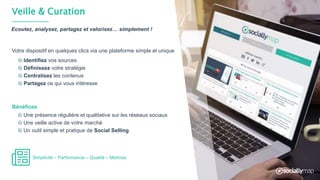 Veille & Curation
Identifiez vos sources
Définissez votre stratégie
Centralisez les contenus
Partagez ce qui vous intéresse
Ecoutez, analysez, partagez et valorisez… simplement !
Une présence régulière et qualitative sur les réseaux sociaux
Une veille active de votre marché
Un outil simple et pratique de Social Selling
Bénéfices
Votre dispositif en quelques clics via une plateforme simple et unique
Simplicité – Performance – Qualité – Maîtrise
 