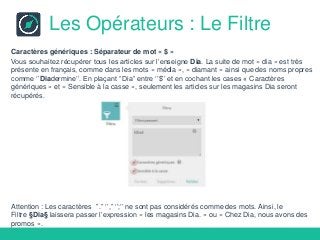 Les Opérateurs : Le Filtre
Caractères génériques : Séparateur de mot « $ »
Vous souhaitez récupérer tous les articles sur l’enseigne Dia. La suite de mot « dia » est très
présente en français, comme dans les mots « média », « diamant » ainsi que des noms propres
comme ‘’Diadermine’’. En plaçant ‘’Dia’’ entre ‘’$’’ et en cochant les cases « Caractères
génériques » et « Sensible à la casse », seulement les articles sur les magasins Dia seront
récupérés.
Attention : Les caractères ’’.’’ ‘’,’’ ‘’;’’ ne sont pas considérés comme des mots. Ainsi, le
Filtre §Dia§ laissera passer l’expression « les magasins Dia. » ou « Chez Dia, nous avons des
promos ».
 
