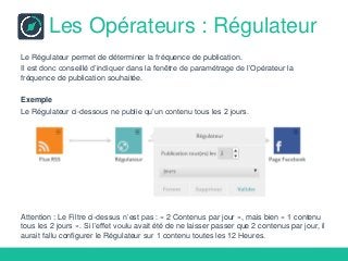 Les Opérateurs : Régulateur
Le Régulateur permet de déterminer la fréquence de publication.
Il est donc conseillé d’indiquer dans la fenêtre de paramétrage de l’Opérateur la
fréquence de publication souhaitée.
Exemple
Le Régulateur ci-dessous ne publie qu’un contenu tous les 2 jours.
Attention : Le Filtre ci-dessus n’est pas : « 2 Contenus par jour », mais bien « 1 contenu
tous les 2 jours ». Si l’effet voulu avait été de ne laisser passer que 2 contenus par jour, il
aurait fallu configurer le Régulateur sur 1 contenu toutes les 12 Heures.
 