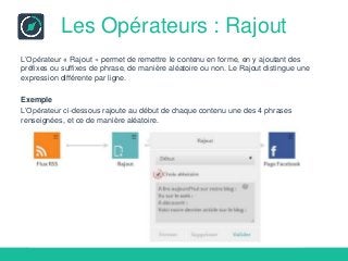 Les Opérateurs : Rajout
L’Opérateur « Rajout » permet de remettre le contenu en forme, en y ajoutant des
préfixes ou suffixes de phrase, de manière aléatoire ou non. Le Rajout distingue une
expression différente par ligne.
Exemple
L’Opérateur ci-dessous rajoute au début de chaque contenu une des 4 phrases
renseignées, et ce de manière aléatoire.
 