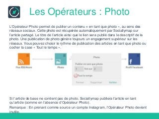 Les Opérateurs : Photo
L’Opérateur Photo permet de publier un contenu « en tant que photo », au sens des
réseaux sociaux. Cette photo est récupérée automatiquement par Sociallymap sur
l’article partagé. Le titre de l’article ainsi que le lien sera publié dans le descriptif de la
photo. Une publication de photo génère toujours un engagement supérieur sur les
réseaux. Vous pouvez choisir le rythme de publication des articles en tant que photo ou
cocher la case « Tout le temps ».
Si l’article de base ne contient pas de photo, Sociallymap publiera l’article en tant
qu’article (comme en l’absence d’Opérateur Photo).
Remarque : En prenant comme source un compte Instagram, l’Opérateur Photo devient
inutile.
 