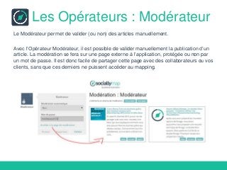 Les Opérateurs : Modérateur
Le Modérateur permet de valider (ou non) des articles manuellement.
Avec l’Opérateur Modérateur, il est possible de valider manuellement la publication d’un
article. La modération se fera sur une page externe à l’application, protégée ou non par
un mot de passe. Il est donc facile de partager cette page avec des collaborateurs ou vos
clients, sans que ces derniers ne puissent accéder au mapping.
 