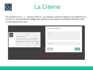 La Citerne
En cliquant sur le « + » dans la Citerne, une interface permet d’ajouter manuellement un
contenu. Il est possible de rédiger des tweets ou des statuts Facebook/LinkedIn en les
accompagnant d’un lien.
 