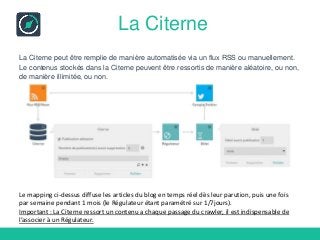 La Citerne
La Citerne peut être remplie de manière automatisée via un flux RSS ou manuellement.
Le contenus stockés dans la Citerne peuvent être ressortis de manière aléatoire, ou non,
de manière illimitée, ou non.
Le mapping ci-dessus diffuse les articles du blog en temps réel dès leur parution, puis une fois
par semaine pendant 1 mois (le Régulateur étant paramétré sur 1/7jours).
Important : La Citerne ressort un contenu a chaque passage du crawler, il est indispensable de
l’associer à un Régulateur.
 