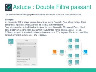 Astuce : Double Filtre passant
L’astuce du double filtrage permet d’affiner vos flux et donc vos personnalisations.
Exemple
Ici, le premier Filtre laisse passer des articles sur le Football. Pour affiner le flux, il faut
définir quel type de contenu parlant de football est intéressant.
Pour récupérer les actualités des équipes de Lyon, Marseille, Monaco et Paris, il faut
donc placer un second Filtre passant et y ajouter les noms d’équipes des 4 villes.
2 Filtres passants à la suite fonctionnent comme un « ET » logique. Placés en parallèles,
ils fonctionneront comme un « OU » logique.
 