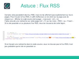 Astuce : Flux RSS
Certains sites possèdent des flux RSS, mais ne les affichent pas explicitement sur leurs
pages. Pour trouver le flux RSS, il suffit d’effectuer un clic droit sur la page puis de
cliquer sur « Afficher le code source de la page » (raccourci : ctrl + U).
Faites ensuite une recherche sur cette page (ctrl + F) sur les mots « RSS » ou « Feed ».
Si le site possède un ou plusieurs flux RSS, vous les trouverez de cette façon.
Si en faisant une recherche dans le code source, vous ne trouvez pas le flux RSS, il est
peu probable que le site en possède un.
 