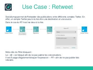 Use Case : Retweet
Sociallymap permet de Retweeter des publications entre différents comptes Twitter. En
effet, un compte Twitter peut à la fois être une destination et une source.
Dans le cas du RT il est les deux à la fois.
Mots-clés du Filtre bloquant :
Le « @ » est bloqué afin de ne pas publier les conversations.
Il est d'usage d'également bloquer l'expression « RT» afin de ne pas publier des
retweets.
 