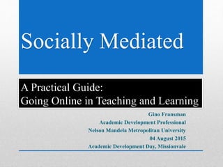 Socially Mediated
A Practical Guide:
Going Online in Teaching and Learning
Gino Fransman
Academic Development Professional
Nelson Mandela Metropolitan University
04 August 2015
Academic Development Day, Missionvale
 