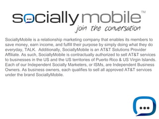 TM 
SociallyMobile is a relationship marketing company that enables its members to 
save money, earn income, and fulfill their purpose by simply doing what they do 
everyday, TALK. Additionally, SociallyMobile is an AT&T Solutions Provider 
Affiliate. As such, SociallyMobile is contractually authorized to sell AT&T services 
to businesses in the US and the US territories of Puerto Rico & US Virgin Islands. 
Each of our Independent Socially Marketers, or ISMs, are Independent Business 
Owners. As business owners, each qualifies to sell all approved AT&T services 
under the brand SociallyMobile. 
 