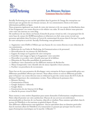 Les Réseaux Sociaux
                                               Comment bien les Utiliser


Socially Performing est une société spécialisée dans la gestion de l’image des entreprises sur
internet par une gestion de vos réseaux sociaux, de vos commentaires clients et de toutes
informations publiées en ligne.
Nous proposons également une étude de votre site internet et de vos canaux de distribution dans
le but d’augmenter vos ventes directes et de réduire vos coûts. Si vous le désirez nous pouvons
créer votre site internet ou votre blog.
De nombreux de nos clients ont besoin d’attaché de presse virtuel ou réel, c’est pourquoi fort de
notre base de contact de 50,000 journalistes et rédacteurs en chef, nous avons recruté une
personne spécialisée dans l’écriture et l’envoi de communiqué de presse dans le but que l’on parle
de votre entreprise et activité. Socially Performing vous permettra de :

=> Augmentez votre Chiffre d’Affaire par une hausse de vos ventes directes et une réduction de
vos commissions.
=> Réduction de vos Coûts de Marketing, de Communication et de personnel.
=> Diversiﬁcation de vos réseaux de Distribution.
=> Gagnez du temps sur la gestion de votre entreprise
=> Contrôler votre image en ligne et d’augmenter votre notoriété.
=> Diversiﬁer et accroître votre clientèle ainsi que de la ﬁdéliser.
=> Obtention de Nouvelles possibilités de partenariats.
=> Améliorer votre classement sur les différents moteurs de Recherche.
=> Mieux Comprendre votre clientèle aﬁn de mieux répondre à leurs attentes.
=> Faciliter vos procédures de recrutement.  
 
Notre but est de vous permettre de développer votre entreprise de façon exponentielle grâce aux
différentes possibilités offertes par internet. Nous allons mettre en oeuvre différents procédés
pour ré-hausser vos ventes directes tout en réduisant la part des ventes issues des O.T.A aﬁn de
diminuer l’importance des commissions versées. Nous utiliserons la puissance des :
=> Réseaux Sociaux.
=> Commentaires Clients
=> Google Analytics / Adwords.
=> Google Alerts
=> Construction de site Internet & de Blogs
=> Attaché de presse virtuel & Réel
 
Nous restons à votre entière disposition pour toutes demandes d’informations complémentaires.
Notre objectif premier est votre satisfaction. Chacun de nos services est entièrement
personnalisable en fonction de vos besoins, objectifs et résultats Nous sommes spécialisés dans le
secteur de l’hôtellerie et du tourisme en général depuis 10 ans.
Nos différents collaborateurs sont également  chacun spécialisés dans un domaine particulier
dans le tourisme allant de l’hôtellerie à la restauration en passant par presque tous les autres
types d’entreprises touristiques sur le marché. A Bientôt !!!
 