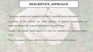 DESCRIPTIVE APPROACH
•This is the simplest and traditional method of reporting social information.
•According to this method the social activities of business corporations are
presented along-with financial statements in narrative form.
•Usually, only positive social aspects of a firm are presented in a non-quantitative
form.
•Thus, the impact of social activities is not measured under this method.
 