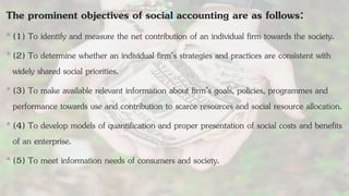The prominent objectives of social accounting are as follows:
•(1) To identify and measure the net contribution of an individual firm towards the society.
•(2) To determine whether an individual firm’s strategies and practices are consistent with
widely shared social priorities.
•(3) To make available relevant information about firm’s goals, policies, programmes and
performance towards use and contribution to scarce resources and social resource allocation.
•(4) To develop models of quantification and proper presentation of social costs and benefits
of an enterprise.
•(5) To meet information needs of consumers and society.
 