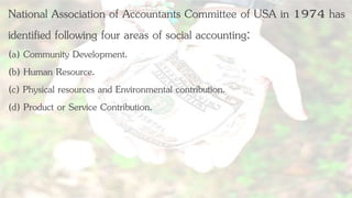 National Association of Accountants Committee of USA in 1974 has
identified following four areas of social accounting:
(a) Community Development.
(b) Human Resource.
(c) Physical resources and Environmental contribution.
(d) Product or Service Contribution.
 
