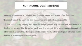 NET INCOME CONTRIBUTION
•Growing emphasis on social objectives does not reduce importance of profit motive.
•Brummet was of the view; no firm can survive long without earning profits.
• A firm continuously running into losses for longer periods may become sick and become a
burden on society. On the other hand any firm cannot think about accomplishment of
other social goals without having adequate surplus funds, rather inadequacy of funds create
hurdles in achieving other social goals.
 