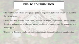 PUBLIC CONTRIBUTION
•This contribution reflects enterprise’s policies’ impact on individuals which are outsiders
for the organisation.
•These activities include social clubs, schools, charitable organisation, health centres,
libraries, maintenance of chowks, lawns, employment opportunities for minorities and
handicapped.
•Creation of Jobs and employment opportunities are also contribution of an enterprise.
 