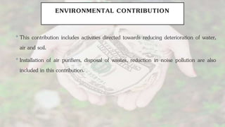 ENVIRONMENTAL CONTRIBUTION
•This contribution includes activities directed towards reducing deterioration of water,
air and soil.
•Installation of air purifiers, disposal of wastes, reduction in noise pollution are also
included in this contribution.
 
