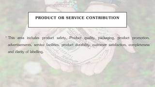 PRODUCT OR SERVICE CONTRIBUTION
•This area includes product safety, Product quality, packaging, product promotion,
advertisements, service facilities, product durability, customer satisfaction, completeness
and clarity of labelling.
 