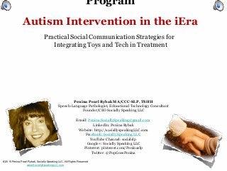 Program
Autism Intervention in the iEra
Practical Social Communication Strategies for
Integrating Toys and Tech in Treatment
© 2015 Penina Pearl Rybak, Socially Speaking LLC, All Rights Reserved
www.SociallySpeakingLLC.com
Penina Pearl Rybak MA/CCC-SLP, TSHH
Speech-Language Pathologist, Educational Technology Consultant
Founder/CEO Socially Speaking LLC
Email: Penina.SociallySpeaking@gmail.com
LinkedIn: Penina Rybak
Website: http://sociallyspeakingLLC.com
Facebook: Socially Speaking LLC
YouTube Channel: socialslp
Google+: Socially Speaking LLC
Pinterest: pinterest.com/Peninaslp
Twitter: @PopGoesPenina
 