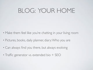 BLOG: YOUR HOME


• Make   them feel like you’re chatting in your living room

• Pictures, books, daily   planner, diary: Who you are

• Can   always ﬁnd you there, but always evolving

• Trafﬁc   generator vs. extended bio + SEO
 