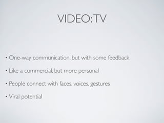 VIDEO: TV


• One-way      communication, but with some feedback

• Like    a commercial, but more personal

• People    connect with faces, voices, gestures

• Viral   potential
 