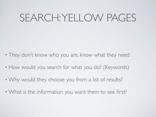 SEARCH: YELLOW PAGES


• They   don’t know who you are, know what they need

• How    would you search for what you do? (Keywords)

• Why    would they choose you from a list of results?

• What   is the information you want them to see ﬁrst?
 