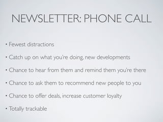 NEWSLETTER: PHONE CALL

• Fewest     distractions

• Catch     up on what you’re doing, new developments

• Chance     to hear from them and remind them you’re there

• Chance     to ask them to recommend new people to you

• Chance     to offer deals, increase customer loyalty

• Totally   trackable
 