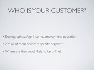 WHO IS YOUR CUSTOMER?


• Demographics: Age, income, employment, education

• Are   all of them online? A speciﬁc segment?

• Where    are they most likely to be online?
 