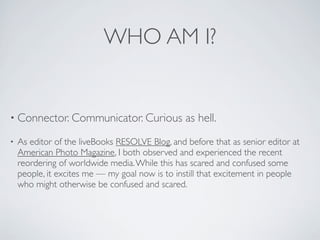 WHO AM I?


• Connector. Communicator. Curious               as hell.
•   As editor of the liveBooks RESOLVE Blog, and before that as senior editor at
    American Photo Magazine, I both observed and experienced the recent
    reordering of worldwide media. While this has scared and confused some
    people, it excites me — my goal now is to instill that excitement in people
    who might otherwise be confused and scared.
 