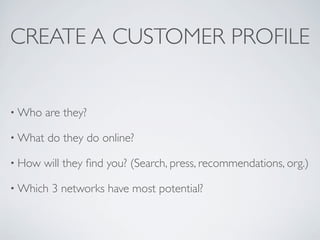 CREATE A CUSTOMER PROFILE


• Who    are they?

• What   do they do online?

• How   will they ﬁnd you? (Search, press, recommendations, org.)

• Which   3 networks have most potential?
 