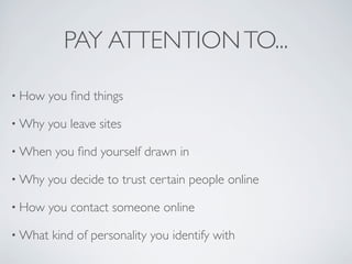 PAY ATTENTION TO...

• How   you ﬁnd things

• Why   you leave sites

• When   you ﬁnd yourself drawn in

• Why   you decide to trust certain people online

• How   you contact someone online

• What   kind of personality you identify with
 