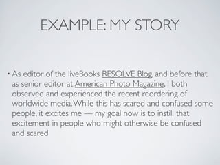 EXAMPLE: MY STORY

• As editor of the liveBooks RESOLVE Blog, and before that
 as senior editor at American Photo Magazine, I both
 observed and experienced the recent reordering of
 worldwide media. While this has scared and confused some
 people, it excites me — my goal now is to instill that
 excitement in people who might otherwise be confused
 and scared.
 