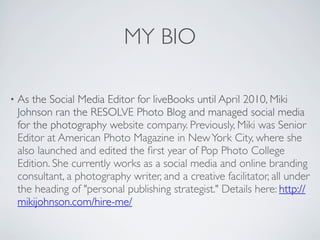 MY BIO

•   As the Social Media Editor for liveBooks until April 2010, Miki
    Johnson ran the RESOLVE Photo Blog and managed social media
    for the photography website company. Previously, Miki was Senior
    Editor at American Photo Magazine in New York City, where she
    also launched and edited the ﬁrst year of Pop Photo College
    Edition. She currently works as a social media and online branding
    consultant, a photography writer, and a creative facilitator, all under
    the heading of "personal publishing strategist." Details here: http://
    mikijohnson.com/hire-me/
 