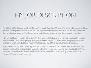 MY JOB DESCRIPTION
I’m a Personal Publishing Strategist. Ok, so “Personal Publishing Strategist” is a term I invented, but hear
me out. You might not realize it, but you are a publisher. From your emails to your Tweet Stream to
the  photos you share on Facebook, you are distributing a huge amount of content every day.

Like any publication worth subscribing to, it’s important that what you put out be valuable, genuine,
and coherent. That’s when people really pay attention to you — that’s when people you’ve always
wanted to work with but have never met email you out of the blue. (Seriously, it happens.)
If you were starting your own magazine, you’d need to research the market, deﬁne your editorial
mission, formulate a business plan, publicize, advertise … but you, you’re a “personal publisher,” you
just want to continue to do the work you love. You just need a little bit of guidance, let’s call it
“strategy.” That’s where I come in.
 