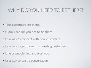 WHY DO YOU NEED TO BE THERE?

• Your     customers are there.

• It   looks bad for you not to be there.

• It’s   a way to connect with new customers.

• It’s   a way to get more from existing customers.

• It   helps people ﬁnd and trust you.

• It’s   a way to start a conversation.
 