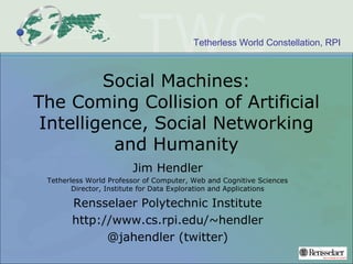 Tetherless World Constellation, RPI
Social Machines:
The Coming Collision of Artificial
Intelligence, Social Networking
and Humanity
Jim Hendler
Tetherless World Professor of Computer, Web and Cognitive Sciences
Director, Institute for Data Exploration and Applications
Rensselaer Polytechnic Institute
http://www.cs.rpi.edu/~hendler
@jahendler (twitter)
 