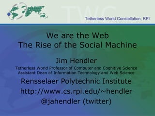 We are the Web The Rise of the Social Machine Jim Hendler Tetherless World Professor of Computer and Cognitive Science Assistant Dean of Information Technology and Web Science Rensselaer Polytechnic Institute http://www.cs.rpi.edu/~hendler @jahendler (twitter) 