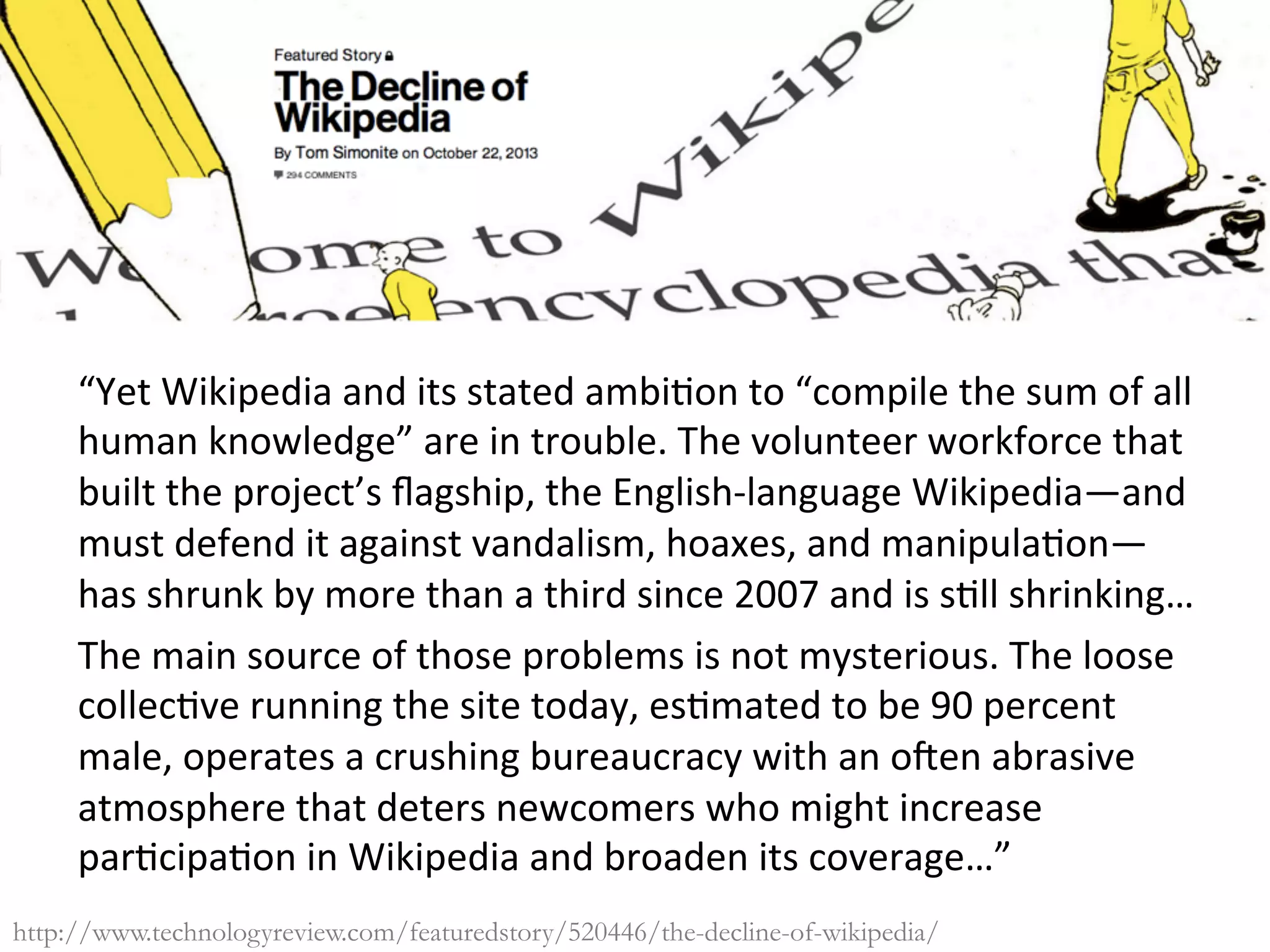“Yet	Wikipedia	and	its	stated	ambi/on	to	“compile	the	sum	of	all	
human	knowledge”	are	in	trouble.	The	volunteer	workforce	that	
built	the	project’s	ﬂagship,	the	English-language	Wikipedia—and	
must	defend	it	against	vandalism,	hoaxes,	and	manipula/on—
has	shrunk	by	more	than	a	third	since	2007	and	is	s/ll	shrinking…		
The	main	source	of	those	problems	is	not	mysterious.	The	loose	
collec/ve	running	the	site	today,	es/mated	to	be	90	percent	
male,	operates	a	crushing	bureaucracy	with	an	o]en	abrasive	
atmosphere	that	deters	newcomers	who	might	increase	
par/cipa/on	in	Wikipedia	and	broaden	its	coverage…”	
	http://www.technologyreview.com/featuredstory/520446/the-decline-of-wikipedia/
 