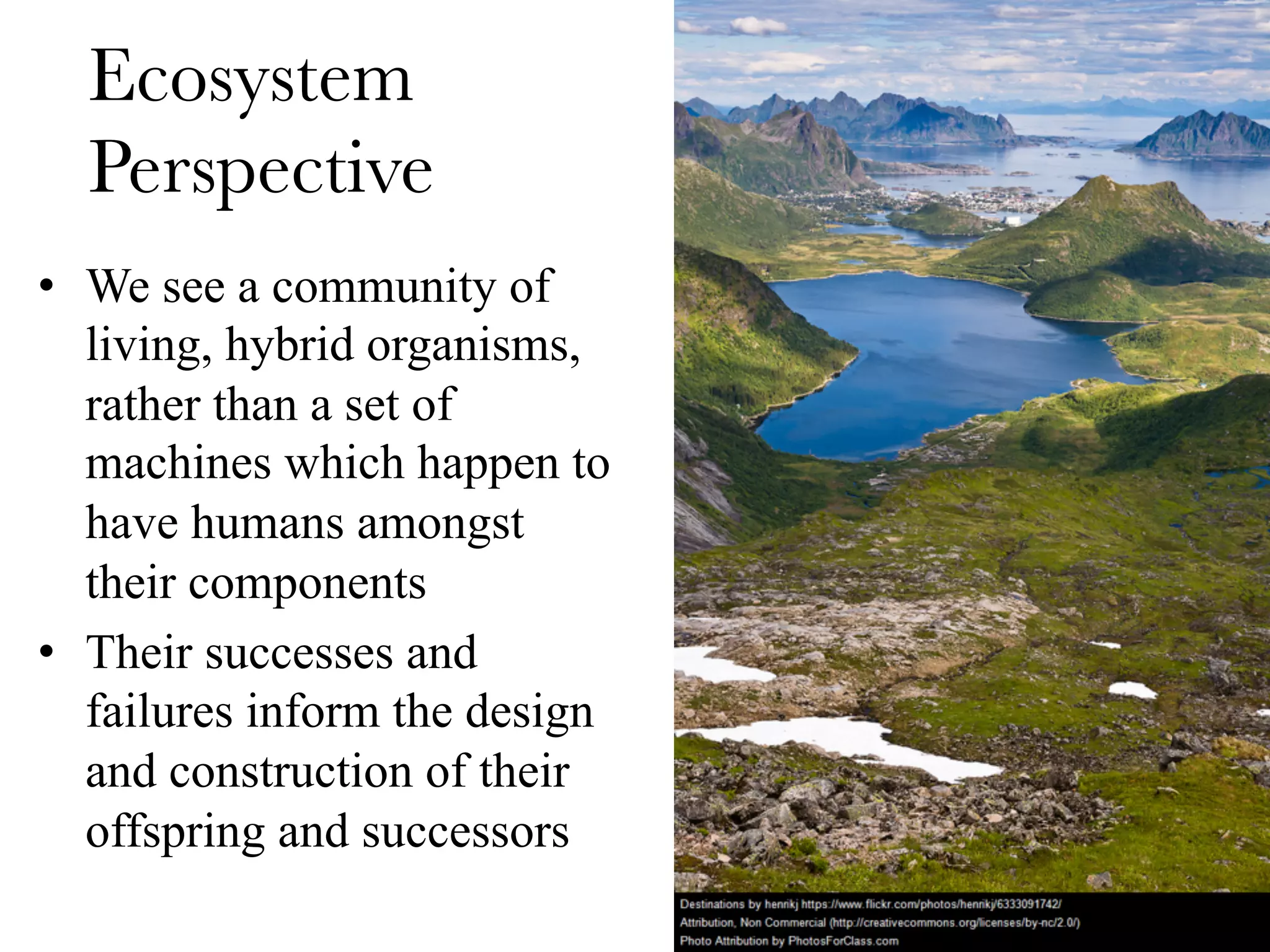 Ecosystem
Perspective
•  We see a community of
living, hybrid organisms,
rather than a set of
machines which happen to
have humans amongst
their components
•  Their successes and
failures inform the design
and construction of their
offspring and successors
 