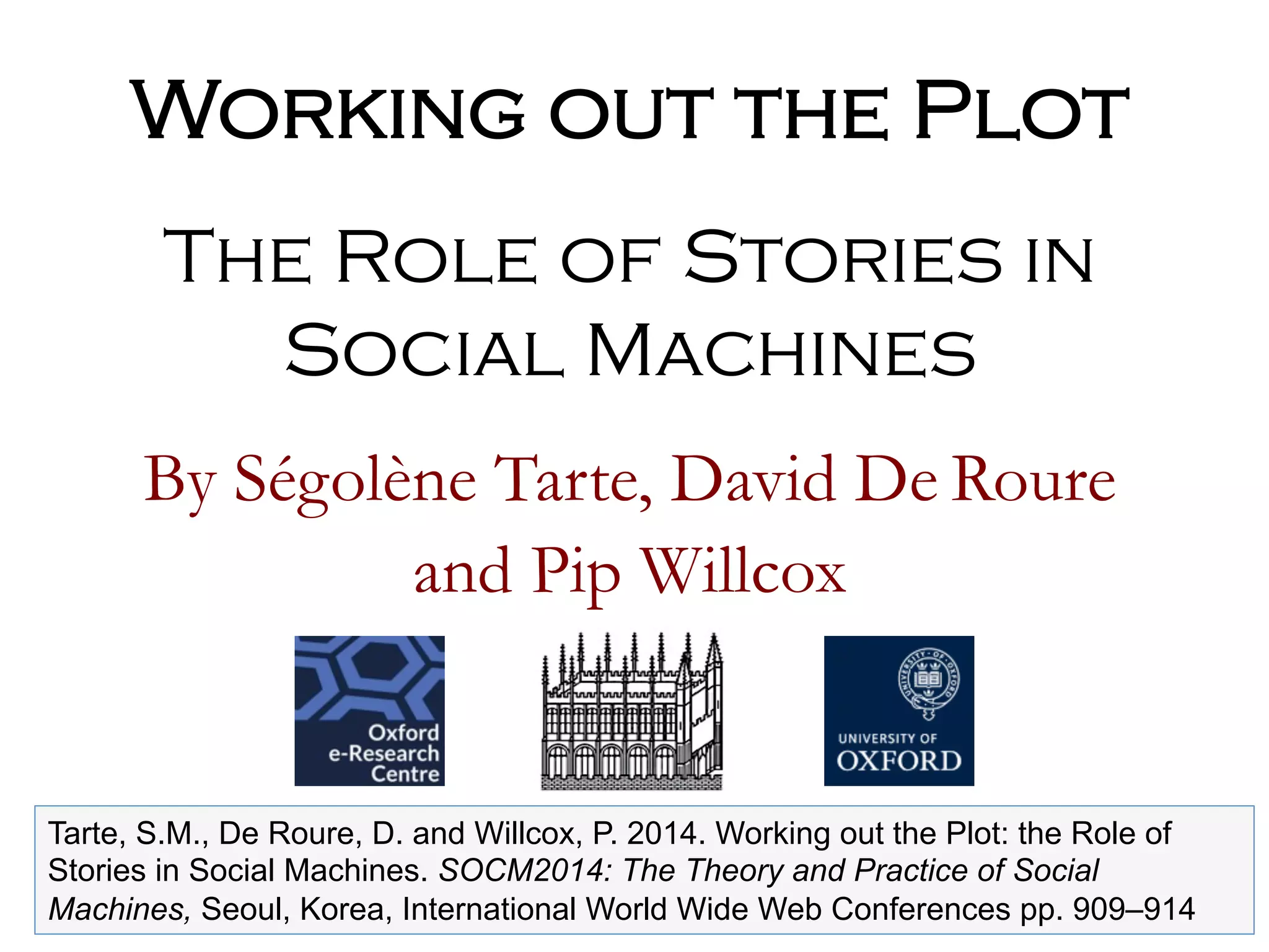 By Ségolène Tarte, David De Roure
and Pip Willcox
Working out the Plot
The Role of Stories in
Social Machines
Tarte, S.M., De Roure, D. and Willcox, P. 2014. Working out the Plot: the Role of
Stories in Social Machines. SOCM2014: The Theory and Practice of Social
Machines, Seoul, Korea, International World Wide Web Conferences pp. 909–914
 